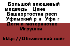 Большой плюшевый медведь › Цена ­ 2 500 - Башкортостан респ., Уфимский р-н, Уфа г. Дети и материнство » Игрушки   